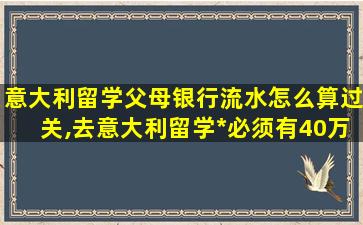 意大利留学父母银行流水怎么算过关,去意大利留学*
必须有40万吗