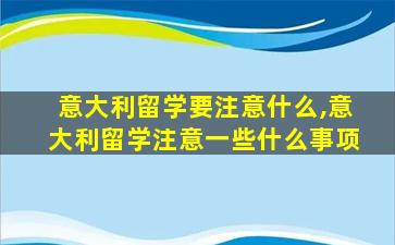 意大利留学要注意什么,意大利留学注意一些什么事项