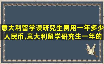 意大利留学读研究生费用一年多少人民币,意大利留学研究生一年的费用,大概是多少