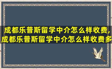 成都乐普斯留学中介怎么样收费,成都乐普斯留学中介怎么样收费多少