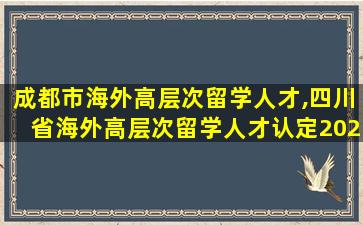 成都市海外高层次留学人才,四川省海外高层次留学人才认定2023