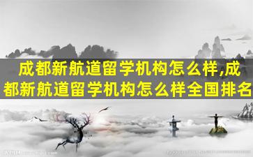 成都新航道留学机构怎么样,成都新航道留学机构怎么样全国排名