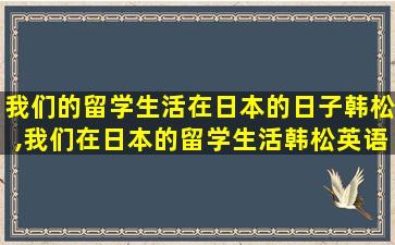 我们的留学生活在日本的日子韩松,我们在日本的留学生活韩松英语