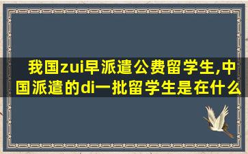 我国zui
早派遣公费留学生,中国派遣的di一
批留学生是在什么时期