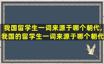 我国留学生一词来源于哪个朝代,我国的留学生一词来源于哪个朝代