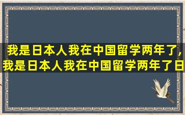 我是日本人我在中国留学两年了,我是日本人我在中国留学两年了日语