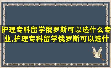 护理专科留学俄罗斯可以选什么专业,护理专科留学俄罗斯可以选什么专业呢