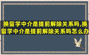 换留学中介是提前解除关系吗,换留学中介是提前解除关系吗怎么办