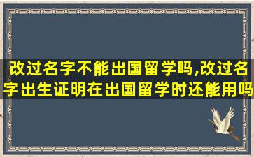 改过名字不能出国留学吗,改过名字出生证明在出国留学时还能用吗