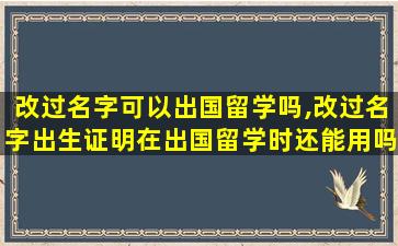 改过名字可以出国留学吗,改过名字出生证明在出国留学时还能用吗