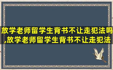 放学老师留学生背书不让走犯法吗,放学老师留学生背书不让走犯法吗知乎