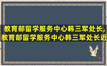 教育部留学服务中心韩三军处长,教育部留学服务中心韩三军处长近期活动