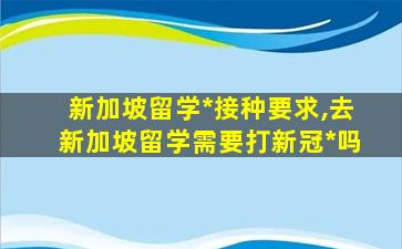 新加坡留学*
接种要求,去新加坡留学需要打新冠*
吗