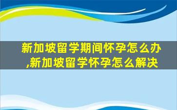 新加坡留学期间怀孕怎么办,新加坡留学怀孕怎么解决