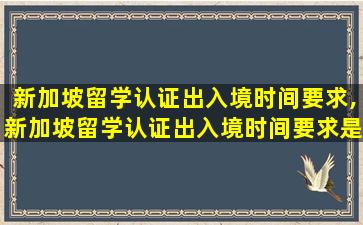 新加坡留学认证出入境时间要求,新加坡留学认证出入境时间要求是什么