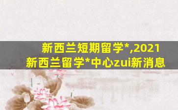 新西兰短期留学*
,2021新西兰留学*
中心zui
新消息