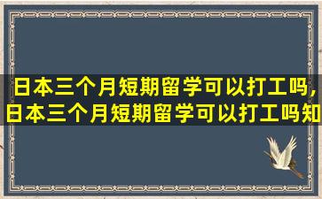 日本三个月短期留学可以打工吗,日本三个月短期留学可以打工吗知乎