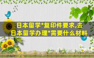 日本留学*
复印件要求,去日本留学办理*
需要什么材料