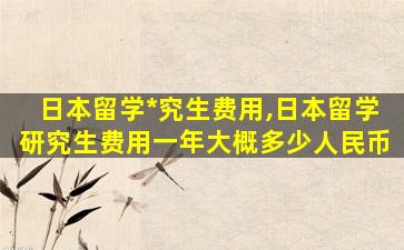 日本留学*
究生费用,日本留学研究生费用一年大概多少人民币