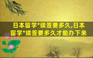 日本留学*
续签要多久,日本留学*
续签要多久才能办下来