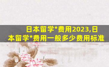 日本留学*
费用2023,日本留学*
费用一般多少费用标准