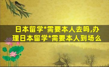 日本留学*
需要本人去吗,办理日本留学*
需要本人到场么