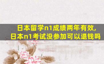 日本留学n1成绩两年有效,日本n1考试没参加可以退钱吗