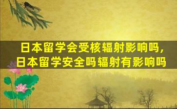 日本留学会受核辐射影响吗,日本留学安全吗辐射有影响吗