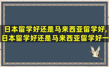 日本留学好还是马来西亚留学好,日本留学好还是马来西亚留学好一点