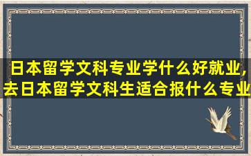 日本留学文科专业学什么好就业,去日本留学文科生适合报什么专业好