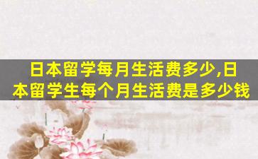 日本留学每月生活费多少,日本留学生每个月生活费是多少钱