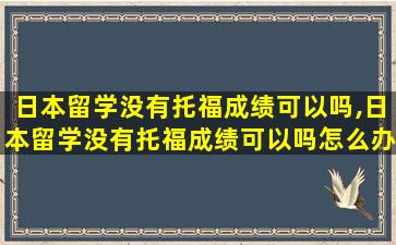 日本留学没有托福成绩可以吗,日本留学没有托福成绩可以吗怎么办