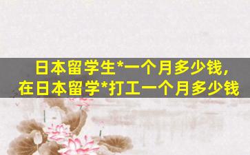 日本留学生*
一个月多少钱,在日本留学*
打工一个月多少钱