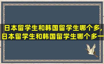 日本留学生和韩国留学生哪个多,日本留学生和韩国留学生哪个多一些