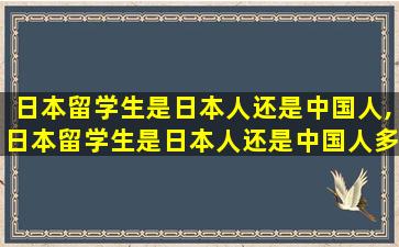 日本留学生是日本人还是中国人,日本留学生是日本人还是中国人多