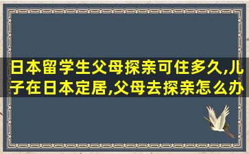 日本留学生父母探亲可住多久,儿子在日本定居,父母去探亲怎么办理手续