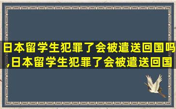 日本留学生犯罪了会被遣送回国吗,日本留学生犯罪了会被遣送回国吗现在