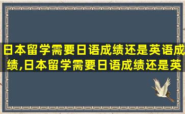 日本留学需要日语成绩还是英语成绩,日本留学需要日语成绩还是英语成绩证明