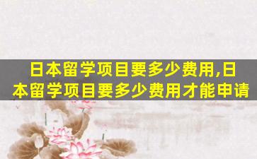 日本留学项目要多少费用,日本留学项目要多少费用才能申请