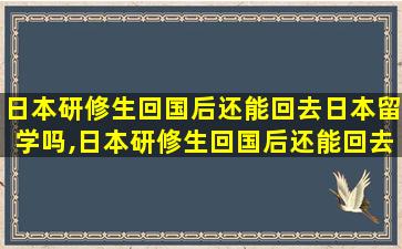 日本研修生回国后还能回去日本留学吗,日本研修生回国后还能回去日本留学吗现在