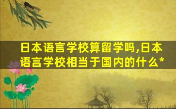 日本语言学校算留学吗,日本语言学校相当于国内的什么*