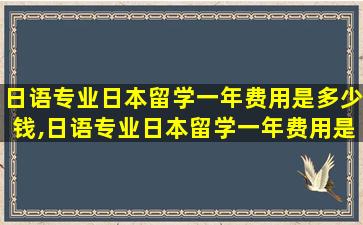 日语专业日本留学一年费用是多少钱,日语专业日本留学一年费用是多少钱啊