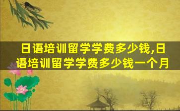 日语培训留学学费多少钱,日语培训留学学费多少钱一个月