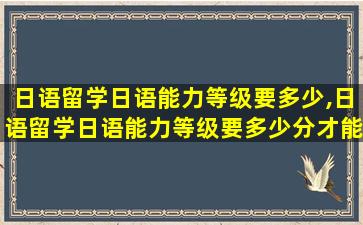 日语留学日语能力等级要多少,日语留学日语能力等级要多少分才能过