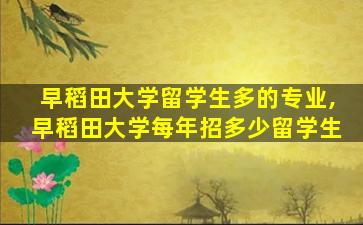 早稻田大学留学生多的专业,早稻田大学每年招多少留学生