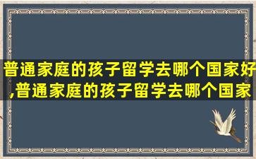 普通家庭的孩子留学去哪个国家好,普通家庭的孩子留学去哪个国家好一点