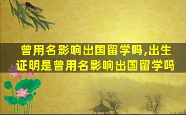 曾用名影响出国留学吗,出生证明是曾用名影响出国留学吗