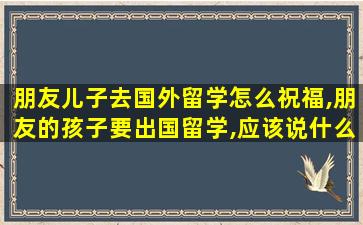 朋友儿子去国外留学怎么祝福,朋友的孩子要出国留学,应该说什么祝福