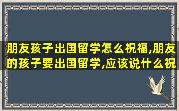 朋友孩子出国留学怎么祝福,朋友的孩子要出国留学,应该说什么祝福