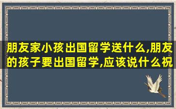 朋友家小孩出国留学送什么,朋友的孩子要出国留学,应该说什么祝福